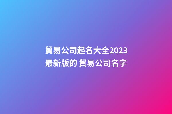 貿易公司起名大全2023最新版的 貿易公司名字-第1張-公司起名-玄機派